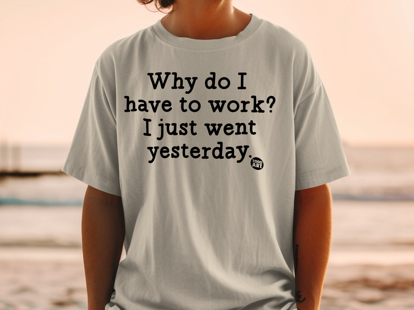 Why do I have to work I just went yesterday T-shirt