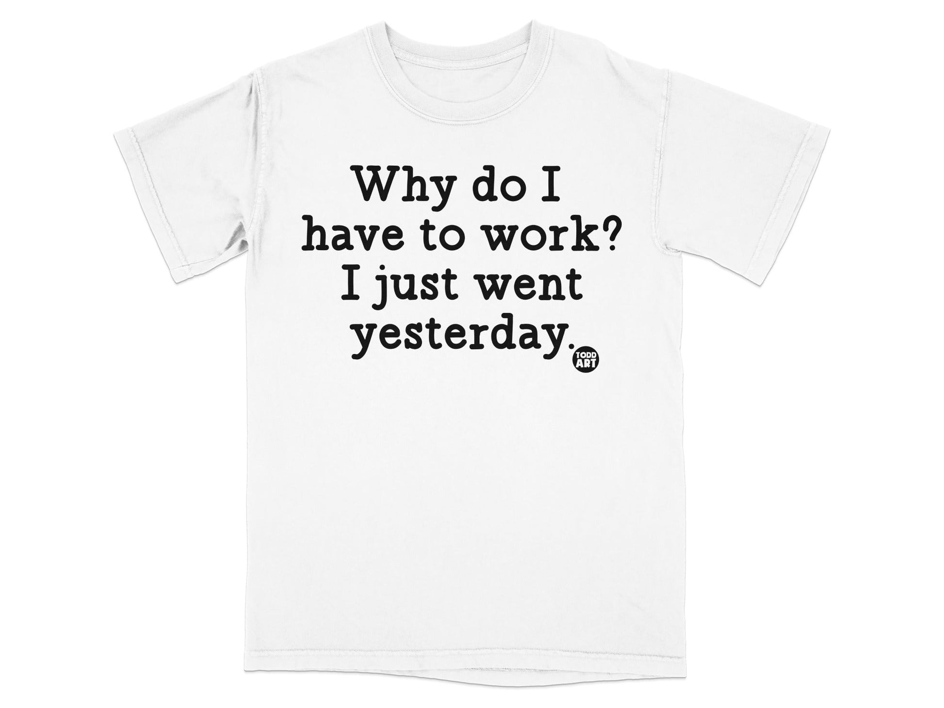 Why do I have to work I just went yesterday T-shirt