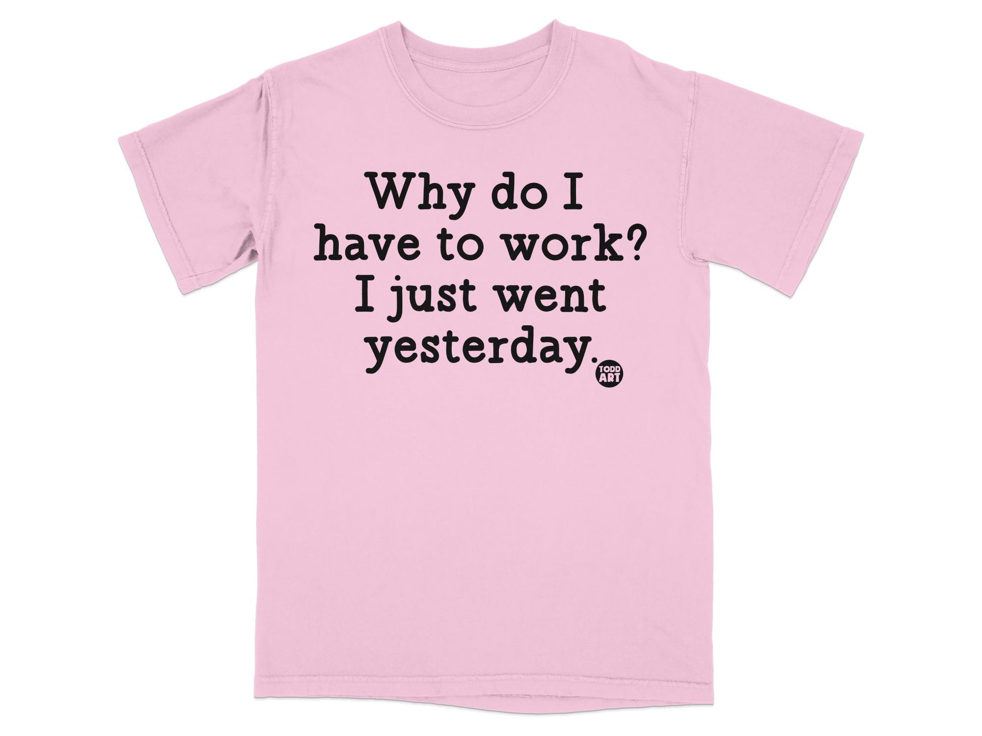 Why do I have to work I just went yesterday T-shirt